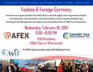 ORGANIZATION OF WOMEN IN INTERNATIONAL TRADE - NEW YORK
Fashion & Foreign Currency
Come hear our guest speaker from AFEX discuss the full supply chain of garment creation,
manufacturing, and distribution, and the possible currency impacts along the way.
And Export Tax Management will explain the tax benefits of the IC-DISC for US exporters.
Wednesday, February 18, 2015
6:00—8:00 PM
1250 Broadway
(36th Floor at 32nd street)
To RSVP, please email owitny2015@gmail.com
 