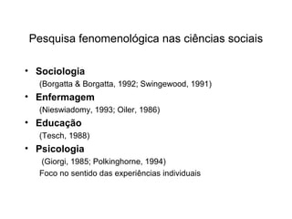 Pesquisa fenomenológica nas ciências sociais
• Sociologia
(Borgatta & Borgatta, 1992; Swingewood, 1991)
• Enfermagem
(Nieswiadomy, 1993; Oiler, 1986)
• Educação
(Tesch, 1988)
• Psicologia
(Giorgi, 1985; Polkinghorne, 1994)
Foco no sentido das experiências individuais
 