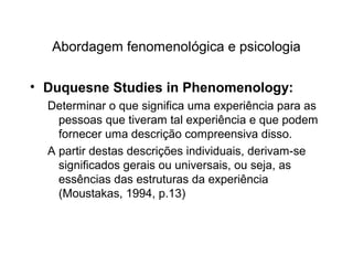 Abordagem fenomenológica e psicologia
• Duquesne Studies in Phenomenology:
Determinar o que significa uma experiência para as
pessoas que tiveram tal experiência e que podem
fornecer uma descrição compreensiva disso.
A partir destas descrições individuais, derivam-se
significados gerais ou universais, ou seja, as
essências das estruturas da experiência
(Moustakas, 1994, p.13)
 