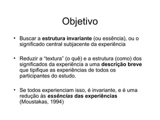 Objetivo
• Buscar a estrutura invariante (ou essência), ou o
significado central subjacente da experiência
• Reduzir a “textura” (o quê) e a estrutura (como) dos
significados da experiência a uma descrição breve
que tipifique as experiências de todos os
participantes do estudo.
• Se todos experienciam isso, é invariante, e é uma
redução às essências das experiências
(Moustakas, 1994)
 