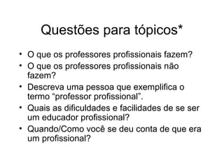 Questões para tópicos*
• O que os professores profissionais fazem?
• O que os professores profissionais não
fazem?
• Descreva uma pessoa que exemplifica o
termo “professor profissional”.
• Quais as dificuldades e facilidades de se ser
um educador profissional?
• Quando/Como você se deu conta de que era
um profissional?
 
