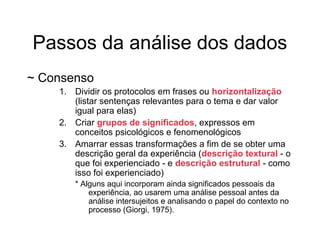 Passos da análise dos dados
~ Consenso
1. Dividir os protocolos em frases ou horizontalização
(listar sentenças relevantes para o tema e dar valor
igual para elas)
2. Criar grupos de significados, expressos em
conceitos psicológicos e fenomenológicos
3. Amarrar essas transformações a fim de se obter uma
descrição geral da experiência (descrição textural - o
que foi experienciado - e descrição estrutural - como
isso foi experienciado)
* Alguns aqui incorporam ainda significados pessoais da
experiência, ao usarem uma análise pessoal antes da
análise intersujeitos e analisando o papel do contexto no
processo (Giorgi, 1975).
 