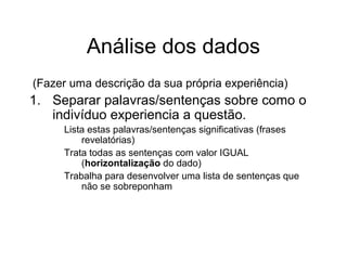 (Fazer uma descrição da sua própria experiência)
1. Separar palavras/sentenças sobre como o
indivíduo experiencia a questão.
Lista estas palavras/sentenças significativas (frases
revelatórias)
Trata todas as sentenças com valor IGUAL
(horizontalização do dado)
Trabalha para desenvolver uma lista de sentenças que
não se sobreponham
Análise dos dados
 
