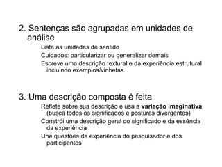 2. Sentenças são agrupadas em unidades de
análise
Lista as unidades de sentido
Cuidados: particularizar ou generalizar demais
Escreve uma descrição textural e da experiência estrutural
incluindo exemplos/vinhetas
3. Uma descrição composta é feita
Reflete sobre sua descrição e usa a variação imaginativa
(busca todos os significados e posturas divergentes)
Constrói uma descrição geral do significado e da essência
da experiência
Une questões da experiência do pesquisador e dos
participantes
 