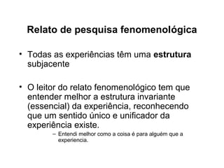 Relato de pesquisa fenomenológica
• Todas as experiências têm uma estrutura
subjacente
• O leitor do relato fenomenológico tem que
entender melhor a estrutura invariante
(essencial) da experiência, reconhecendo
que um sentido único e unificador da
experiência existe.
– Entendi melhor como a coisa é para alguém que a
experiencia.
 