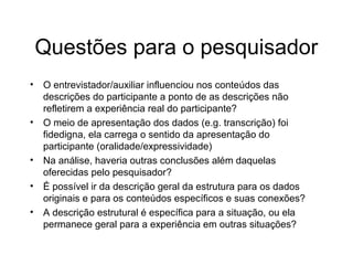Questões para o pesquisador
• O entrevistador/auxiliar influenciou nos conteúdos das
descrições do participante a ponto de as descrições não
refletirem a experiência real do participante?
• O meio de apresentação dos dados (e.g. transcrição) foi
fidedigna, ela carrega o sentido da apresentação do
participante (oralidade/expressividade)
• Na análise, haveria outras conclusões além daquelas
oferecidas pelo pesquisador?
• É possível ir da descrição geral da estrutura para os dados
originais e para os conteúdos específicos e suas conexões?
• A descrição estrutural é específica para a situação, ou ela
permanece geral para a experiência em outras situações?
 