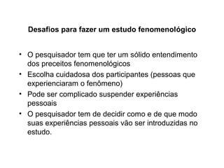 Desafios para fazer um estudo fenomenológico
• O pesquisador tem que ter um sólido entendimento
dos preceitos fenomenológicos
• Escolha cuidadosa dos participantes (pessoas que
experienciaram o fenômeno)
• Pode ser complicado suspender experiências
pessoais
• O pesquisador tem de decidir como e de que modo
suas experiências pessoais vão ser introduzidas no
estudo.
 