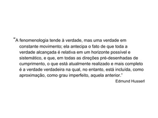 “A fenomenologia tende à verdade, mas uma verdade em
constante movimento; ela antecipa o fato de que toda a
verdade alcançada é relativa em um horizonte possível e
sistemático, e que, em todas as direções pré-desenhadas de
cumprimento, o que está atualmente realizado e mais completo
é a verdade verdadeira na qual, no entanto, está incluída, como
aproximação, como grau imperfeito, aquela anterior.”
Edmund Husserl
 