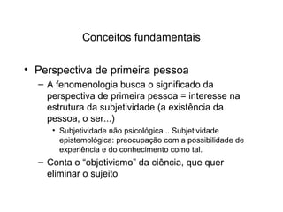 Conceitos fundamentais
• Perspectiva de primeira pessoa
– A fenomenologia busca o significado da
perspectiva de primeira pessoa = interesse na
estrutura da subjetividade (a existência da
pessoa, o ser...)
• Subjetividade não psicológica... Subjetividade
epistemológica: preocupação com a possibilidade de
experiência e do conhecimento como tal.
– Conta o “objetivismo” da ciência, que quer
eliminar o sujeito
 