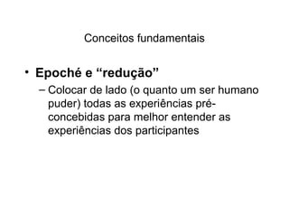 Conceitos fundamentais
• Epoché e “redução”
– Colocar de lado (o quanto um ser humano
puder) todas as experiências pré-
concebidas para melhor entender as
experiências dos participantes
 