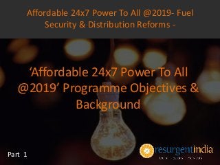‘Affordable 24x7 Power To All
@2019’ Programme Objectives &
Background
Part 1
Affordable 24x7 Power To All @2019- Fuel
Security & Distribution Reforms -
 