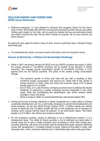 Generation & Engineering
Executive office
October 2013

NUCLEAR ENERGY AND POWER GRID
SFEN Jeune Génération
■ Welcome everybody. I’m very pleased to introduce this congress “Atoms for the future”
here in Paris. What better title with this morning announcement by EDF that we are putting
Hinkley point project on the rails. Just to avoid any believe that we are particularly clever
and wiseTo choose this date. No we didn’t choose on purpose. No it’s pure chance, but
which chance !
So welcome once again for those 2 days of work, around a particular topic ! Nuclear Energy
and Power grid.

■ To understand this choice, we have to look to the future, and not a long term future.

Access to Electricity: a Global and Sustainable Challenge
■ While in 2007, the energy demand of OECD and non-OECD countries was equal; in 2040,
the energy demand in non-OECD countries will be double of the demand in OECD
countries. The average annual consumption growth of non-OECD countries is 2.3%
against 0.6% for the OECD countries. The poles of the world's energy consumption
change.
o The economic growth of China and India will pair with a doubling of their
combined energy consumption and account for nearly half of the growth in
energy demand. In 2035, India and China will consume nearly 31% of global
energy against 21% in 2008.
o Be it in Asia, or in Latin America, emerging countries have to address the double
challenge of answering a rapidly increasing demand especially in the urban
areas, while still consolidating the electrification rate, which remains below
average in most rural areas.
o Africa is a topic in itself, as overall electrification rate remains below 50%.
■ Among all sources of energy, electricity is clearly recognized as a major stake to achieve
sustainable development, as it is a commodity necessary to economical development and
social progress. As per the World Energy Outlook 2012, 1.3 billion people are without
access to electricity and 2.6 billion people still rely on the traditional use of biomass for
cooking, which causes harmful indoor air pollution. In the Asia-Pacific region, 750 million
people, out of 3 billion, live without any access to electricity.
■ For the emerging countries, access to electricity is not a philanthropic question, it is a
development issue. The stake for these countries is not to distribute eco lamp bulbs in
remote areas but to have a State industrial vision according to which their energy plan,
including electricity, will serve and benefit national development goals. Became electricity
comes with development : It enables children to study, citizens to live better in cities, with
tramways train, metro, tomorrow electrical cars. Il will enable large cities to be good cities.

 