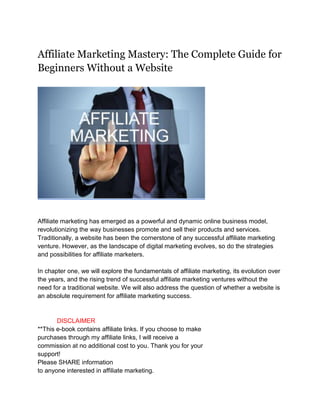 Affiliate Marketing Mastery: The Complete Guide for
Beginners Without a Website
Affiliate marketing has emerged as a powerful and dynamic online business model,
revolutionizing the way businesses promote and sell their products and services.
Traditionally, a website has been the cornerstone of any successful affiliate marketing
venture. However, as the landscape of digital marketing evolves, so do the strategies
and possibilities for affiliate marketers.
In chapter one, we will explore the fundamentals of affiliate marketing, its evolution over
the years, and the rising trend of successful affiliate marketing ventures without the
need for a traditional website. We will also address the question of whether a website is
an absolute requirement for affiliate marketing success.
DISCLAIMER
**This e-book contains affiliate links. If you choose to make
purchases through my affiliate links, I will receive a
commission at no additional cost to you. Thank you for your
support!
Please SHARE information
to anyone interested in affiliate marketing.
 