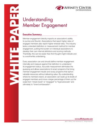 www.affinitycenter.com
@2013 Affinity Center International LLC, All Rights Reserved.
WHITEPAPERUnderstanding
Member Engagement
Executive Summary
Member engagement directly impacts an association’s ability
to survive and flourish. Associations that report higher rates of
engaged members also report higher renewal rates. The industry
lacks a standard definition or measurement method for member
engagement, putting the burden on individual associations to
develop their own internal definitions and scoring methods.
Thankfully, this can be easier than first thought might indicate and
is a worthwhile undertaking.
Every association can and should define member engagement
internally and measure against that definition to understand
its engagement status. Accurate measurement eliminates the
guessing and allows associations to enact programs that bring
member engagement results and scrap programs that siphon
valuable resources without delivering value. By understanding
where its members stand, an association can build up its levels of
engaged members and move a larger percentage of them up the
scale from “check-book” or “engaged” to “loyal advocate” and
ultimately to “brand ambassador”.
 