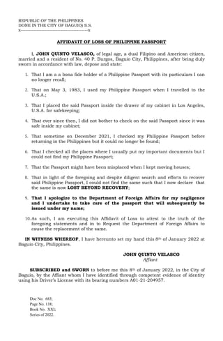 REPUBLIC OF THE PHILIPPINES
DONE IN THE CITY OF BAGUIO) S.S.
x------------------------------------------x
AFFIDAVIT OF LOSS OF PHILIPPINE PASSPORT
I, JOHN QUINTO VELASCO, of legal age, a dual Filipino and American citizen,
married and a resident of No. 40 P. Burgos, Baguio City, Philippines, after being duly
sworn in accordance with law, depose and state:
1. That I am a a bona fide holder of a Philippine Passport with its particulars I can
no longer recall;
2. That on May 3, 1983, I used my Philippine Passport when I travelled to the
U.S.A.;
3. That I placed the said Passport inside the drawer of my cabinet in Los Angeles,
U.S.A. for safekeeping;
4. That ever since then, I did not bother to check on the said Passport since it was
safe inside my cabinet;
5. That sometime on December 2021, I checked my Philippine Passport before
returning in the Philippines but it could no longer be found;
6. That I checked all the places where I usually put my important documents but I
could not find my Philippine Passport;
7. That the Passport might have been misplaced when I kept moving houses;
8. That in light of the foregoing and despite diligent search and efforts to recover
said Philippine Passport, I could not find the same such that I now declare that
the same is now LOST BEYOND RECOVERY;
9. That I apologize to the Department of Foreign Affairs for my negligence
and I undertake to take care of the passport that will subsequently be
issued under my name;
10. As such, I am executing this Affidavit of Loss to attest to the truth of the
foregoing statements and in to Request the Department of Foreign Affairs to
cause the replacement of the same.
IN WITNESS WHEREOF, I have hereunto set my hand this 8th of January 2022 at
Baguio City, Philippines.
JOHN QUINTO VELASCO
Affiant
SUBSCRIBED and SWORN to before me this 8th of January 2022, in the City of
Baguio, by the Affiant whom I have identified through competent evidence of identity
using his Driver’s License with its bearing numbers A01-21-204957.
Doc No. 683;
Page No. 138;
Book No. XXI;
Series of 2022.
 