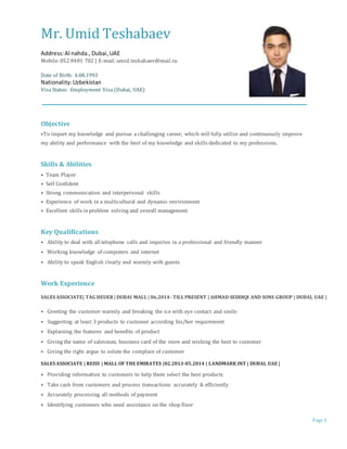 Page 1
Mr. Umid Teshabaev
Address:Al nahda.,Dubai,UAE
Mobile: 052 8481 702 | E-mail: umid.teshabaev@mail.ru
Date of Birth: 4.08.1993
Nationality:Uzbekistan
Visa Status: Employment Visa (Dubai, UAE)
Objective
⦁To impart my knowledge and pursue a challenging career, which will fully utilize and continuously improve
my ability and performance with the best of my knowledge and skills dedicated to my professions.
Skills & Abilities
⦁ Team Player
⦁ Self Confident
⦁ Strong communication and interpersonal skills
⦁ Experience of work in a multicultural and dynamic environment
⦁ Excellent skills inproblem solving and overall management
Key Qualifications
⦁ Ability to deal with all telephone calls and inquiries in a professional and friendly manner
⦁ Working knowledge of computers and internet
⦁ Ability to speak English clearly and warmly with guests
Work Experience
SALES ASSOCIATE| TAG HEUER | DUBAI MALL | 06.2014- TILL PRESENT | AHMAD SEDDIQI AND SONS GROUP | DUBAI, UAE |
⦁ Greeting the customer warmly and breaking the ice with eye contact and smile
⦁ Suggesting at least 3 products to customer according his/her requirement
⦁ Explaining the features and benefits of product
⦁ Giving the name of salesman, business card of the store and wishing the best to customer
⦁ Giving the right argue to solute the complain of customer
SALES ASSOCIATE | REISS | MALL OF THE EMIRATES |02.2013-05.2014 | LANDMARK INT | DUBAI, UAE |
⦁ Providing information to customers to help them select the best products
⦁ Take cash from customers and process transactions accurately & efficiently
⦁ Accurately processing all methods of payment
⦁ Identifying customers who need assistance on the shop floor
 