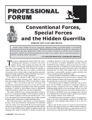 T
he Army’s counterguerrilla manual, FM 90-8, states,
“Counterguerrilla operations are geared to the active
military element of the insurgent movement only.” FM
90-8 also states, “An insurgent organization may have both an
overt and a covert element. The overt element, the guerrilla, is
readily identified.” FM 90-8 goes on to explain, in detail, how
conventional forces should conduct counterguerrilla operations
against the readily identifiable guerrilla. But what if the Army is
fighting a guerrilla that isn’t readily identifiable?
In an article of the October 6, 2003, Wall Street Journal,
Brigadier General Martin Dempsey stated, “Right now, I have
more than enough combat power. What I need to know is where
to apply it.” This is the situation that faces the Army units
conducting counterguerrilla operations in Iraq. But General
Dempsey’s predicament is not limited to Iraq. From my personal
experience, I watched as 82nd Airborne troops in Afghanistan
conducted operations without any real tactical intelligence.
The writers of FM 90-8 were conventional Soldiers who knew
how to be conventional warfighters. Their instruction manual on
how to fight an insurgency was based on what they knew — how
to use units trained in conventional infantry tactics to fight a guerrilla
that presumably would present a readily identifiable target.
The writers knew how to “find and fix” an enemy that had a
presence on the rural battlefield. Unfortunately, the battlefield
tactics the writers wrote about in FM 90-8 were designed almost
exclusively for use against an easily identifiable and rural insurgent
(the Viet Cong). FM 90-8 fails to address in depth the tactics and
techniques that should be employed to identify insurgents that
Conventional Forces,
Special Forces
and the Hidden Guerrilla
Leaders create conditions for success. Organizing, equipping, training, and leading Soldiers to accomplish
operational missions are the goals of leaders. Will and determination mold Soldiers into effective organizations.
Full spectrum operations demand Army leaders who are masters of both the art and the science of military
operations, and have the training and temperament to adapt to any situation. Success comes from imaginative,
flexible, and daring Soldiers and leaders.
— U.S. Army Field Manual 90-8, Counterguerrilla Operations
camouflage themselves in the local populace as they have, and
do, in such places as Somalia, Afghanistan, and Iraq. I believe
that FM 90-8’s lack of depth is a major reason for the U.S. Army’s
continuing difficulty in conducting successful operations against
a latent and incipient insurgency. I also believe there is an effective
model that the U.S. Army could emulate when it is faced with
conducting counterguerrilla operations against guerrillas that
refuse to present an easily identifiable target.
The New York Police Department (NYPD) has been fighting a
latent incipient insurgency for years involving a “resistance” that
includes organized elements and unorganized, individual elements;
the resistance may or may not be easily identifiable.
The insurgency they are fighting is simply their war on crime.
Every day the NYPD is searching for contraband, looking for
illegal weapons, getting into shoot-outs, making arrests, and
defending against attacks on law enforcement officers. In recent
history, the NYPD has been quite successful in reducing crime in
NewYork City. The NYPD’s success in combating crime is obvious
in everything from the reduced amount of graffiti in the subways
to the dramatic reduction of the murder rate.
The NYPD tried numerous things to improve its performance.
Many of the tactics and techniques adapted by the NYPD were
technologies and leadership ideals already in use by the U.S.
military.
Now it may be time for the U.S. Army to look towards the
NYPD for ideas on how to improve its ability to fight an insurgency.
The part of the NYPD that I believe is most relevant to the U.S.
Army is the force structure that the NYPD utilizes in each precinct.
SERGEANT FIRST CLASS JAMES MEYERS
8 INFANTRY March-April 2004
 