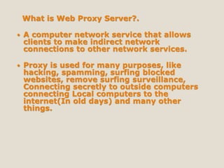 What is Web Proxy Server?.
 A computer network service that allows
clients to make indirect network
connections to other network services.
 Proxy is used for many purposes, like
hacking, spamming, surfing blocked
websites, remove surfing surveillance,
Connecting secretly to outside computers
connecting Local computers to the
internet(In old days) and many other
things.
 