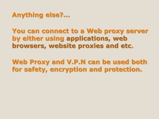 Anything else?...
You can connect to a Web proxy server
by either using applications, web
browsers, website proxies and etc.
Web Proxy and V.P.N can be used both
for safety, encryption and protection.
 