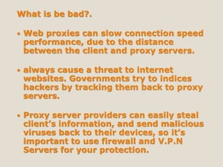 What is be bad?.
 Web proxies can slow connection speed
performance, due to the distance
between the client and proxy servers.
 always cause a threat to internet
websites. Governments try to indices
hackers by tracking them back to proxy
servers.
 Proxy server providers can easily steal
client’s information, and send malicious
viruses back to their devices, so it’s
important to use firewall and V.P.N
Servers for your protection.
 