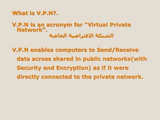 What is V.P.N?.
V.P.N is an acronym for “Virtual Private
Network”.
‫الخاصة‬ ‫االفتراضية‬ ‫الشبكة‬
V.P.N enables computers to Send/Receive
data across shared in public networks(with
Security and Encryption) as if it were
directly connected to the private network.
 