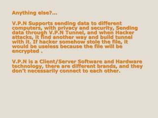 Anything else?...
V.P.N Supports sending data to different
computers, with privacy and security, Sending
data through V.P.N Tunnel, and when Hacker
attacks, it find another way and build tunnel
with it. If hacker somehow stole the file, it
would be useless because the file will be
encrypted .
V.P.N is a Client/Server Software and Hardware
technology, there are different brands, and they
don’t necessarily connect to each other.
 