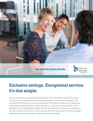 Exclusive savings. Exceptional service.
It’s that simple.
Auto and Home Voluntary Benefits
Why is Liberty Mutual’s Voluntary Benefits Program #1 in the Affinity market? The answer
is simple: ease of implementation for you and exceptional value for your employees. We
understand the demands on your time and budget. With Liberty Mutual, you can depend on
a dedicated management team, turn-key operations, and custom communications—at no
additional cost or administrative burden. We also know that your employees are looking for
the right protection at a fair price. That’s why we offer them quality auto and home coverage,
expert advice, and caring service—all at exclusive group savings.
 