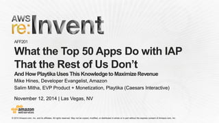 November 12, 2014 | Las Vegas, NV 
AFF201What the Top 50 Apps Do with IAP That the Rest of Us Don’tAnd How Playtika Uses This Knowledge to Maximize Revenue 
Mike Hines, Developer Evangelist, Amazon 
Salim Mitha, EVP Product + Monetization, Playtika (Caesars Interactive)  