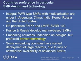 Countries preference in particular
SMR design and technology

• Integral-PWR type SMRs with modularization are
•
•
•
•

under in Argentina, China, India, Korea, Russia
and the United States;
RF prioritizes FNPP and LMFR-SVBR-100
France & Russia develop marine-based SMRs
Embarking countries undecided on designs, but
preferred proven-technology.
Some embarking countries have started
deployment of large reactors, due to lack of
commercial availability of advanced SMRs;
IAEA

6th IAEA INPRO Dialogue Forum on
Licensing and Safety Issues of SMRs

29 July - 2 August 2013

12

 