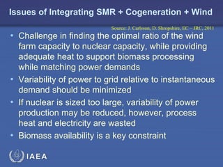 Issues of Integrating SMR + Cogeneration + Wind
Source: J. Carlsson, D. Shropshire, EC – JRC, 2011

• Challenge in finding the optimal ratio of the wind

farm capacity to nuclear capacity, while providing
adequate heat to support biomass processing
while matching power demands
• Variability of power to grid relative to instantaneous
demand should be minimized
• If nuclear is sized too large, variability of power
production may be reduced, however, process
heat and electricity are wasted
• Biomass availability is a key constraint
IAEA

 