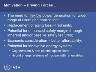 Motivation – Driving Forces …

• The need for flexible power generation for wider

•
•
•
•

range of users and applications;
Replacement of aging fossil-fired units;
Potential for enhanced safety margin through
inherent and/or passive safety features;
Economic consideration – better affordability;
Potential for innovative energy systems:
• Cogeneration & non-electric applications
• Hybrid energy systems of nuclear with renewables

IAEA

2

 
