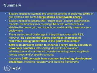 Summary
• Studies needed to evaluate the potential benefits of deploying SMRs in
•

•
•

•

grid systems that contain large shares of renewable energy.
Studies needed to assess SMR “target costs” in future cogeneration
markets, the benefits from coupling SMRs with wind turbines to
stabilize the power grid, and impacts on sustainability measures from
deployment.
There are technical challenges in integrating nuclear with RES,
however “no solution that allows significant increases to
renewable energy penetration in the grid will be simple”
SMR is an attractive option to enhance energy supply security in
newcomer countries with small grids and less-developed
infrastructure and in advanced countries requiring power supplies in
remote areas and/or specific purpose;
Innovative SMR concepts have common technology development
challenges, including regulatory and licensing frameworks

IAEA

26

 
