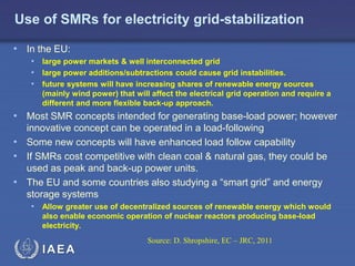 Use of SMRs for electricity grid-stabilization
• In the EU:
• large power markets & well interconnected grid
• large power additions/subtractions could cause grid instabilities.
• future systems will have increasing shares of renewable energy sources
(mainly wind power) that will affect the electrical grid operation and require a
different and more flexible back-up approach.

• Most SMR concepts intended for generating base-load power; however
innovative concept can be operated in a load-following
• Some new concepts will have enhanced load follow capability
• If SMRs cost competitive with clean coal & natural gas, they could be
used as peak and back-up power units.
• The EU and some countries also studying a “smart grid” and energy
storage systems
• Allow greater use of decentralized sources of renewable energy which would
also enable economic operation of nuclear reactors producing base-load
electricity.
Source: D. Shropshire, EC – JRC, 2011

IAEA

 