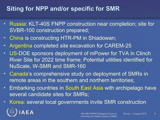 Siting for NPP and/or specific for SMR
• Russia: KLT-40S FNPP construction near completion; site for

•
•
•
•
•
•

SVBR-100 construction prepared;
China is constructing HTR-PM in Shiadowan;
Argentina completed site excavation for CAREM-25
US-DOE sponsors deployment of mPower for TVA in Clinch
River Site for 2022 time frame; Potential utilities identified for
NuScale, W-SMR and SMR-160
Canada’s comprehensive study on deployment of SMRs in
remote areas in the southern and northern territories;
Embarking countries in South East Asia with archipelago have
several candidate sites for SMRs;
Korea: several local governments invite SMR construction
IAEA

6th IAEA INPRO Dialogue Forum on
Licensing and Safety Issues of SMRs

29 July - 2 August 2013

8

 
