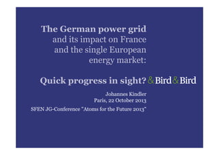 The German power grid
and its impact on France
and the single European
energy market:
Quick progress in sight?
Johannes Kindler
Paris, 22 October 2013
SFEN JG-Conference "Atoms for the Future 2013"

 
