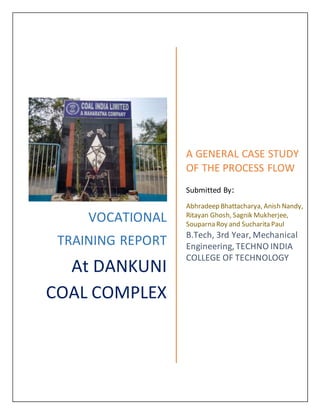 VOCATIONAL
TRAINING REPORT
At DANKUNI
COAL COMPLEX
A GENERAL CASE STUDY
OF THE PROCESS FLOW
Submitted By:
Abhradeep Bhattacharya, Anish Nandy,
Ritayan Ghosh, Sagnik Mukherjee,
Souparna Roy and Sucharita Paul
B.Tech, 3rd Year, Mechanical
Engineering, TECHNO INDIA
COLLEGE OF TECHNOLOGY
 