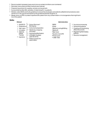 • Recommended necessarymeasures to ensure sanitaryconditions are maintained.
• Recorded, transcribed and filed medical case histories.
• Prepared requisitions for supplies,services and equipment.
• Successfullyhandled ADL (activities of daily living) for my patients.
• Worked under OSHA and CLIA guidelines to ensure the employees and patients safetythat all procedures were
carried out in the upmost and based on the guidelines thatwas taughtto us
• Always wore my PPE to protect myselfand the patient from any contamination or microorganisms thatmightharm
me or the patient
Skills:
Clinical: Administrative:
• EKG/ECG
• Phlebotomy
• Vital signs
• Urinalysis
• OSHA &
HIPAA
Trained
• Injections
• Suture Remove l/
Bandaging
• Instrument preparation
• Sterile tray wrapping
and setup
• Autoclaving/Sterilization
• CPR/AED Certified
(valid till 2016)
• Patient position for
examination
•MSW
•Excel
•Medical coding& Billing
•Medisoft
•Med track
•Quadra med CPR
•Power point
• CMS-1500
• Insurance processing
• Scheduling patients
• Creating and distributing
office Documents
• Registering/discharging
patients
• Records management
 
