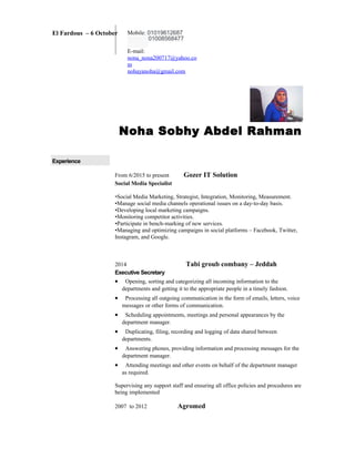 Noha Sobhy Abdel Rahman
Experience
From 6/2015 to present Gozer IT Solution
Social Media Specialist
•Social Media Marketing, Strategist, Integration, Monitoring, Measurement.
•Manage social media channels operational issues on a day-to-day basis.
•Developing local marketing campaigns.
•Monitoring competitor activities.
•Participate in bench-marking of new services.
•Managing and optimizing campaigns in social platforms – Facebook, Twitter,
Instagram, and Google.
2014 Tabi groub combany – Jeddah
Executive Secretary
• Opening, sorting and categorizing all incoming information to the
departments and getting it to the appropriate people in a timely fashion.
• Processing all outgoing communication in the form of emails, letters, voice
messages or other forms of communication.
• Scheduling appointments, meetings and personal appearances by the
department manager.
• Duplicating, filing, recording and logging of data shared between
departments.
• Answering phones, providing information and processing messages for the
department manager.
• Attending meetings and other events on behalf of the department manager
as required.
Supervising any support staff and ensuring all office policies and procedures are
being implemented
2007 to 2012 Agromed
El Fardous – 6 October Mobile: 01019612687
01008568477
E-mail:
nona_nona200717@yahoo.co
m
nohayanoha@gmail.com
 