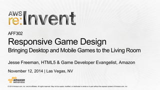 © 2014 Amazon.com, Inc. and its affiliates. All rights reserved. May not be copied, modified, or distributed in whole or in partwithout the express consent of Amazon.com, Inc. 
November 12, 2014 | Las Vegas, NV 
AFF302Responsive Game DesignBringing Desktop and Mobile Games to the Living Room 
Jesse Freeman, HTML5 & Game Developer Evangelist, Amazon  
