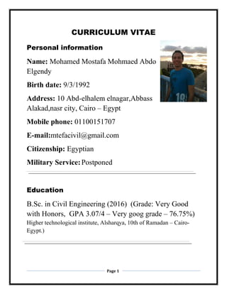 Page 1
CURRICULUM VITAE
Personal information
Name: Mohamed Mostafa Mohmaed Abdo
Elgendy
Birth date: 9/3/1992
Address: 10 Abd-elhalem elnagar,Abbass
Alakad,nasr city, Cairo – Egypt
Mobile phone: 01100151707
E-mail:mtefacivil@gmail.com
Citizenship: Egyptian
Military Service:Postponed
Education
B.Sc. in Civil Engineering (2016) (Grade: Very Good
with Honors, GPA 3.07/4 – Very goog grade – 76.75%)
Higher technological institute, Alsharqya, 10th of Ramadan – Cairo-
Egypt.)
 