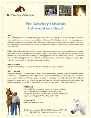 The Cowboy Solution
Information Sheet
The Cowboy Solution • PO Box 698 Montgomery, TX 77356
281-732-4963 • www.cowboysolution.com
WHAT IS IT
The Cowboy Solution is an experiential, principle-based leadership and team development training
company focused on improving organizational performance. Our highly interactive and unique program
approach helps build productive, high-performance teams that genuinely trust and respect each other
and are therefore more willing and attuned to doing what it takes to accomplish an organization’s goals
and objectives.
Unlike software-focused assessments or passive classroom seminars, our experiential learning approach
is focused on action, developing willing participants. Working with horses outdoors, brings abstract
concepts to bear so that fresh thinking and new approaches can be immediately applied. The content
is memorable and application-oriented. We make abstract concepts stick thereby providing a higher
value for your training or team development investment.
WHO IS IT FOR
Organizations seeking enhanced internal productivity and esprit de corps.
WHY IT WORKS
Because it is simple. Trust matters. It makes a difference in your business relationships and it makes
a difference to those you lead. We simply found a different way to help you develop both. Horses are
great mirrors for humans. We harness that in such a way that your team will walk away with a different
perspective about his or her role in the team and how best to build collaborative partnerships that
result in success. The content is memorable and application-oriented. It’s training that sticks.
			PROGRAMS
			 1; 1½ and 2-day leadership training programs available.
			 ½-day team-building programs are also available.
			 Participants work with horses in each program, but no prior
			 experience is required. No riding is involved.
			LEARN MORE:	
			www.cowboysolution.com
 