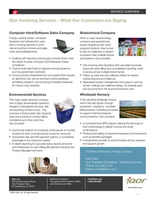 SERVICEaOVERVIEW
©2015aiQor7aInc.aAllarightsareserved.
CB18
www.iQor.com
iQorEInvoicingEServicesE-EWhatEOurECustomersEareESaying
ComputerEHard/SoftwareESalesECompany
A(largeD(publicly(traded((computer(
hardware(and(software(firm(uses(
iQorFs(invoicing(services(to(printD(
mail(and(archive(invoices(and(sales(
order(acknowledgements5((
((((Auditing(with(reporting(and(process(controls(which(meet(
((((the(needs(of(public(company(SOX(MSarbanesVOxleyP(
((((compliance
((((CustomVbuilt(web(tools(for(special(invoicing(situations(
((((such(as(government(contracts
((((Invoice(process(streamlined(into(one(system(that(includes
((((an(electronic(trailD(and(an(archived(invoice(databaseD
((((simplifying(researchD(and(providing(immediate(response(
((((for(invoice(copy(requests
For(More(InformationD(Please(ContactR
Katy(Duke
Vice(President(Operations(V(Invoicing(Services
PhoneR(j305@jj5@32@((
Kathryn5Duke@iQor5com
BiotechnicalECompany
When(a(major(biotechnology(
company(was(experiencing(
issues(integrating(their(many(
acquired(divisionsD(they(turned(
to(iQor(to(implement(a(solution
to(support(their(multiple(brands(
and(systems5(iQor(providedR
((((One(invoicing(data(repository(that(was(able(to(provide(
((((corporateVwide(billing(and(consolidated(reportingD(while(
((((invoicing(across(multiple(brand(names
((((FollowVup(past(due(and(collection(letters(to(resolve(
((((outstanding(account(balances
((((Specialized(project(management(and(supportD(such(as(
((((vendor(mailings(and(collection(lettersD(for(severely(past(
((((due(accounts(from(the(acquired(business(units
EnvironmentalEServices
This(major(waste(services(companyD(
with(a(highly(decentralized(operationD(
needed(to(standardize(the(lookD(feelD(
and(branding(of(their(invoice5((The(
company’s(finance(team(also(required(
tools(and(controls(to(monitor(billing(
compliance(and(drive(cash(flow5((
iQor(providedR
((((A(print1mail(solution(for(hundreds(of(thousands(of(monthly(
((((invoices(for(both(commercial(and(consumer(accounts
((((Convenient(web(and(IVR(payment(options;(a(competitive(
((((advantage(in(the(consumer(market
((((InVdepth(reporting(for(accurate(status(reports(Mamounts(
((((and(timeframesP(for(each(billing(file(deemed(critical(by(the(
((((Finance(Managerment(team
WholesaleENursery
A(fastVgrowing(wholesale(nurseryD(
which(had(also(grown(through(
acquisitionD(required(a((complete(
billing(solutionD(including(processes(
to(support(internal(employee(
communications5(iQor(providedR(
((((A(comprehensive(BPO(solution(utilizing(the(full(range(of(
((((iQor’s(technology(to(deliver(invoices(and(order(
((((confirmations
((((Printing(and(mailing(of(required(employee(communications(
((((such(as(benefits(packages
((((A(streamlined(process(to(accommodate(adVhoc(requests(
((((and(support(growth
•
•
•
•
•
•
•
•
•
•
•
•
AdditionalaLocations
ThroughoutaNorthaAmerica7aEMEA
LatinaAmericaaandaASIA
1.800.333.6497
info@iQor.comiQor, Inc.
OneaProgressaPlaza
St.aPetersburg7aFLa33701
200aCentralaAvenueaSouth
 