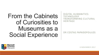 From the Cabinets
of Curiosities to
Museums as a
Social Experience
DIGITAL HUMANITIES:
TECHNOLOGY
TRANSFORMING CULTURAL
HERITAGE
DR COSTAS PAPADOPOULOS
6 NOVEMBER 2017
 