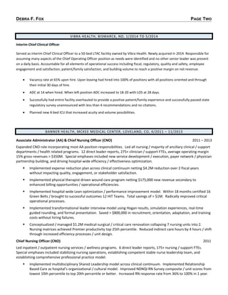 DEBRA F. FOX PAGE TWO
VIBRA HEALTH, BISMARCK, ND, 1/2014 TO 5/2014
Interim Chief Clinical Officer
Served as interim Chief Clinical Officer to a 50-bed LTAC facility owned by Vibra Health. Newly acquired in 2014. Responsible for
assuming many aspects of the Chief Operating Officer position as needs were identified and no other senior leader was present
on a daily basis. Accountable for all elements of operational success including fiscal, regulatory, quality and safety, employee
engagement and satisfaction, patient/family satisfaction, and building volume to reach a positive margin on net revenue.
• Vacancy rate at 65% upon hire. Upon leaving had hired into 100% of positions with all positions oriented and through
their initial 30 days of hire.
• ADC at 14 when hired. When left position ADC increased to 18-20 with LOS at 28 days.
• Successfully had entire facility overhauled to provide a positive patient/family experience and successfully passed state
regulatory survey unannounced with less than 4 recommendations and no citations.
• Planned new 4-bed ICU that increased acuity and volume possibilities.
BANNER HEALTH, MCKEE MEDICAL CENTER, LOVELAND, CO, 4/2011 – 11/2013
Associate Administrator (AA) & Chief Nursing Officer (CNO) 2011 – 2013
Expanded CNO role incorporating most AA position responsibilities. Led all nursing / majority of ancillary clinical / support
departments / health related programs. 12 direct leader reports, 275+ clinician / support FTEs, average operating margin
15% gross revenues > $350M. Special emphases included new service development / execution, payer network / physician
partnership building, and driving hospital-wide efficiency / effectiveness optimization.
 Implemented expense reduction plan across clinical continuum netting $4.2M reduction over 2 fiscal years
without impacting quality, engagement, or stakeholder satisfaction.
 Implemented physical therapist driven wound care program netting $175,000 new revenue secondary to
enhanced billing opportunities / operational efficiencies.
 Implemented hospital-wide Lean optimization / performance improvement model. Within 18 months certified 16
Green Belts / brought to successful outcomes 12 HIT Teams. Total savings of > $1M. Radically improved critical
operational processes.
 Implemented transformational leader interview model using Hogan results, simulation experiences, real-time
guided rounding, and formal presentation. Saved > $800,000 in recruitment, orientation, adaptation, and training
costs without hiring failures.
 Conceptualized / managed $1.2M medical-surgical / critical care renovation collapsing 7 nursing units into 2.
Nursing matrices achieved Premier productivity top 25th percentile. Reduced indirect care hours by 4 hours / shift
through increased efficiency processes / unit design.
Chief Nursing Officer (CNO) 2011
Led inpatient / outpatient nursing services / wellness programs. 6 direct leader reports, 175+ nursing / support FTEs.
Special emphases included stabilizing nursing operations, establishing competent stable nurse leadership team, and
establishing comprehensive professional practice model.
 Implemented multidisciplinary Shared Leadership model across clinical continuum. Implemented Relationship
Based Care as hospital’s organizational / cultural model. Improved NDNQI RN Survey composite / unit scores from
lowest 10th percentile to top 20th percentile or better. Increased RN response rate from 36% to 100% in 1 year.
 