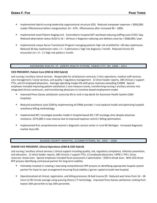 DEBRA F. FOX PAGE THREE
 Implemented hybrid nursing leadership organizational structure (OS). Reduced manpower expenses > $850,000.
Leader Effectiveness before reorganization 32 – 67%. Effectiveness after increased 90 – 100%.
 Implemented novel Patient Staging Unit. Controlled in-hospital ADT workload reducing staffing costs $720 / day.
Reduced observation status ALOS to 16 – 18 hours / diagnosis reducing care delivery costs by > $586,000 / year.
 Implemented unique Nurse Transitionist Program managing patients high risk stratified for <30-day readmission.
Reduced 30-day readmission rates > 2 – 3 admissions / high risk diagnosis / month. Reduced chronic ED
encounters to < 0 – 2 / high-risk patient / month.
ASCENSION HEALTH, ST. JOSEPH HEALTH SYSTEM, TAWAS CITY, MI, 2008 – 2011
VICE PRESIDENT, Patient Care (CNO & COO Hybrid)
Led nursing / ancillary clinical services. Responsible for all physician contracts / clinic operations, medical staff services,
care management / social services, and quality / regulatory management. 12 direct leader reports, 180 clinician / support
FTEs, and 23 employed physicians. Average operating margin 6% with gross revenues exceeding $100M. Special
emphases included improving patient satisfaction / core measure scores, transforming nursing / ancillary services into
integrated clinical continuum, and transitioning physicians to incentive-based employment model.
 Improved Press-Ganey satisfaction scores by 6% to rank in top decile for Ascension Health System (100+
hospitals).
 Reduced anesthesia costs $2M by implementing all-CRNA provider / rural epidural model and optimizing hospital
anesthesia billing methodology.
 Implemented NP / oncologist provider model in hospital-based AIC / OP oncology clinic despite physician
resistance. $375,000 in new revenue due to improved expense control / billing optimization.
 Implemented first comprehensive women's diagnostic service center in rural NE Michigan. Increased diagnostic
market share 8%.
BLADEN COUNTY HOSPITAL, ELIZABETHTOWN, NC, 2005 – 2008
SENIOR VICE PRESIDENT, Clinical Operations (CNO & COO Hybrid)
Led nursing / ancillary clinical services / clinical support including quality, risk, regulatory compliance, infection prevention,
and education. 11 direct leader reports, 200 clinician / support FTEs, 12 employed physicians / APN’s / PA’s. Gross
revenues- break even. Special emphases included fiscal assessment / optimization - $5M to break even. With CEO drove
RFP process identifying contractual partner for long-term viability.
 Intimately involved in creating / executing comprehensive RFP process to identifying appropriate hospital system
partner for lease-to-own arrangement ensuring fiscal viability / garner capital to build new hospital.
 Operationalized all clinical, registration, and billing processes 24-bed trauma ED. Reduced wait times from 16 – 28
hours to 90 minute average using queuing theory / IT technology. Improved Press-Ganey satisfaction ranking from
lowest 10th percentile to top 10th percentile.
 