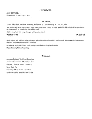 CERTIFICATION
AONE- CENP 2015
GREEN BELT- Healthcare Lean 2012
EDUCATION
2-Year Certification, Executive Leadership / Formation, St. Louis University, St. Louis, MO, 2010
Selected in 2008 by Ascension Health to pursue completion of 2-year Executive Leadership & Formation Program done in
partnership with St. Louis University's MBA school
MS, Nursing, Rush University, Chicago, IL, Magna Cum Laude
DEBRA F. FOX PAGE FIVE
Major clinical field of study: Medical-Surgical Nursing; subspecialty focus in Cardiovascular Nursing; Major functional field
of study: Nursing Administration / Leadership
BS, Nursing, University of Mary (Mary College), Bismarck, ND, Magna Cum Laude
Major: Nursing; Minor: Psychology
AFFILIATIONS
American College of Healthcare Executives
American Organization of Nurse Executives
Colorado Center for Nursing Excellence
Sigma Theta Tau
University of Mary Alumni Association
University of Mary Nursing Honor Society
 
