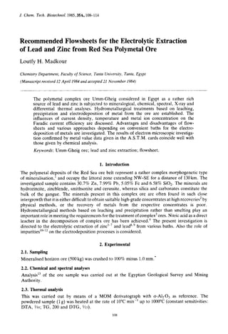 J. Chem. Tech. Biotechnol. 1985,35A,108-1 14
Recommended Flowsheets for the Electrolytic Extraction
of Lead and Zinc from Red Sea Polymetal Ore
Loutfy H. Madkour
Chemistry Department, Faculty of Science, Tanta University, Tanta, Egypt
(Manuscript received 12 April 1984 and accepted 21 November 1984)
The polymetal complex ore Umm-Gheig considered in Egypt as a rather rich
source of lead and zinc is subjected to mineralogical, chemical, spectral, X-ray and
differential thermal analyses. Hydrometallurgical treatments based on leaching,
precipitation and electrodeposition of metal from the ore are established. The
influences of current density, temperature and metal ion concentration on the
Faradic current efficiency are discussed. Advantages and disadvantages of flow-
sheets and various approaches depending on convenient baths for the electro-
deposition of metals are investigated. The results of electron microscopic investiga-
tion confirmed by metal value data given in the A.S.T.M. cards coincide well with
those given by chemical analysis.
Keywords: Umm-Gheig ore; lead and zinc extraction; flowsheet.
1. Introduction
The polymetal deposits of the Red Sea ore belt represent a rather complex morphogenetic type
of mineralisation,' and occupy the littoral zone extending NW-SE for a distance of 130km. The
investigated sample contains 30.7% Zn, 7.99% Pb, 5.05% Fe and 6.58% SOz. The minerals are
hydrozincite, zincblende, smithsonite and cerussite, whereas silica and carbonates constitute the
bulk of the gangue. The minerals present in this complex ore are often found in such close
intergrowth that it is either difficult to obtain suitable high-grade concentrates at high recoveries2by
physical methods, or the recovery of metals from the respective concentrates is poor.
Hydrometallurgical methods based on leaching and precipitation rather than smelting play an
important role in meeting the requirements for the treatment of complex3ores. Nitric acid as a direct
leacher in the decomposition of complex ore has been a~hieved.~The present investigation is
directed to the electrolytic extraction of zinc5-' and leads39from various baths. Also the role of
impurities'&'* on the electrodeposition processes is considered.
2. Experimental
2.1. Sampling
Mineralised horizon ore (500kg) was crushed to 100% minus 1.0mm:
2.2. Chemical and spectral analyses
Analysis13 of the ore sample was carried out at the Egyptian Geological Survey and Mining
Authority.
2.3. Thermal analysis
This was carried out by means of a MOM derivatograph with a-A1203 as reference. The
powdered sample (1g) was heated at the rate of 10°Cmin-' up to 1000°C(constant sensitivities:
DTA, $50; TG, 200 and DTG, %5).
108
 