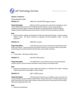 PROJECT PROFILE
Project Handled in L&T
PROJECT1 : MRJ ATE and ESS HW Support (onsite)
Project Description : MRJ ATE and ESS is automated test stand with NI card platforms used to
test the MRJ BCU (Brake Control Unit). The MRJ ATE and ESS hardware is used to control and signal
conditioning the NI test signals to interface with MRJ BCU for automated testing. The MRJ ATE and ESS
hardware provides NI application based control system to interface the NI test stand signals to MRJ BCU.
Role:
 Electrical hardware redesign and development of Static load board (for ESS testing) – Tolerance analysis -
Module Testing – Test System assembly and integration with BCU-Integration Testing – Test plan
preparation
PROJECT2 : MRJ BCU (onsite)
Project Description : The Brake Control Unit is part of a brake-by-wire hydraulically actuated
Brake Control System. The primary function of the Brake Control Unit is to control the system’s Servo Valves
during braking and to provide Antiskid functionality when a skid condition is detected.
Role:
 Timing Analysis – EMI Testing - Module Testing
PROJECT3 : KC390 FCEM (onsite)
Project Description : The KC390 FCEM is a LRU component used in a closed loop hydraulic
actuation system to control the Aileron and Elevator surfaces position on the KC390 aircraft.
Role:
 Requirement Development & Analysis- D0254 documentation on Verification Plan Creation –Hardware
Design Analysis (Stress, Power Budget)- Hardware Testing
PROJECT4 : MC21 MDE (onsite)
Project Description : The MC21 Motor Drive Electronics unit (MDE) is used to control the Trim
Horizontal Stabilizer Actuator (THSA) for the IRKUT MC21 -200 and -300 aircrafts. The MDE provides firmware
based closed loop motor control, electric off brake control and THSA sensor monitoring via the Control FPGA-
CON and the Independent FPGA - IND.
Role:
 Requirement Development
Dinesh Prasath R
 