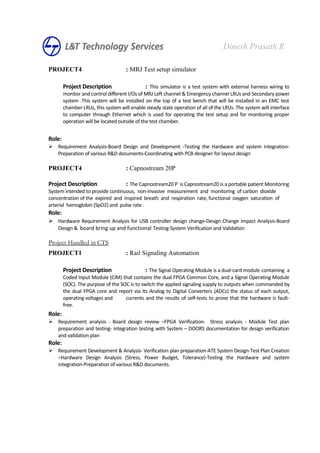 PROJECT4 : MRJ Test setup simulator
Project Description : This simulator is a test system with external harness wiring to
monitor and control different I/Os of MRJ Left channel & Emergency channel LRUs and Secondary power
system .This system will be installed on the top of a test bench that will be installed in an EMC test
chamber LRUs, this system will enable steady state operation of all of the LRUs. The system will interface
to computer through Ethernet which is used for operating the test setup and for monitoring proper
operation will be located outside of the test chamber.
Role:
 Requirement Analysis-Board Design and Development -Testing the Hardware and system integration-
Preparation of various R&D documents-Coordinating with PCB designer for layout design
PROJECT4 : Capnostream 20P
Project Description : The Capnostream20 P is Capnostream20 is a portable patient Monitoring
System intended to provide continuous, non-invasive measurement and monitoring of carbon dioxide
concentration of the expired and inspired breath and respiration rate, functional oxygen saturation of
arterial hemoglobin (SpO2) and pulse rate .
Role:
 Hardware Requirement Analysis for USB controller design change-Design Change impact Analysis-Board
Design & board bring up and functional Testing-System Verification and Validation
Project Handled in CTS
PROJECT1 : Rail Signaling Automation
Project Description : The Signal Operating Module is a dual-card module containing a
Coded Input Module (CIM) that contains the dual FPGA Common Core, and a Signal Operating Module
(SOC). The purpose of the SOC is to switch the applied signaling supply to outputs when commanded by
the dual FPGA core and report via its Analog to Digital Converters (ADCs) the status of each output,
operating voltages and currents and the results of self-tests to prove that the hardware is fault-
free.
Role:
 Requirement analysis - Board design review –FPGA Verification- Stress analysis - Module Test plan
preparation and testing- integration testing with System – DOORS documentation for design verification
and validation plan
Role:
 Requirement Development & Analysis- Verification plan preparation-ATE System Design-Test Plan Creation
–Hardware Design Analysis (Stress, Power Budget, Tolerance)-Testing the Hardware and system
integration-Preparation of various R&D documents.
Dinesh Prasath R
 