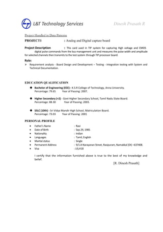 Project Handled in Data Patterns
PROJECT1 : Analog and Digital capture board
Project Description : This card used in TIP system for capturing High voltage and CMOS
digital pulse commands from the bus management unit and measures the pulse width and amplitude
for selected channels then transmits to the test system through TIP processor board.
Role:
 Requirement analysis - Board Design and Development – Testing - Integration testing with System and
Technical Documentation.
EDUCATION QUALIFICATION
 Bachelor of Engineering (ECE) - K.S.R College of Technology, Anna University.
Percentage: 79.65 Year of Passing: 2007.
 Higher Secondary (+2) - Govt Higher Secondary School, Tamil Nadu State Board.
Percentage: 88.30 Year of Passing: 2003.
 SSLC (10th) - Sri Vidya Mandir High School, Matriculation Board.
Percentage: 73.03 Year of Passing: 2001
PERSONAL PROFILE
• Father’s Name : Ravi
• Date of Birth : Sep 29, 1985
• Nationality : Indian
• Languages : Tamil, English
• Marital status : Single
• Permanent Address : 9/1.A Narayanan Street, Rasipuram, Namakkal (Dt) –637408.
• Visa : US,H1B
I certify that the information furnished above is true to the best of my knowledge and
belief.
[R. Dinesh Prasath]
Dinesh Prasath R
 